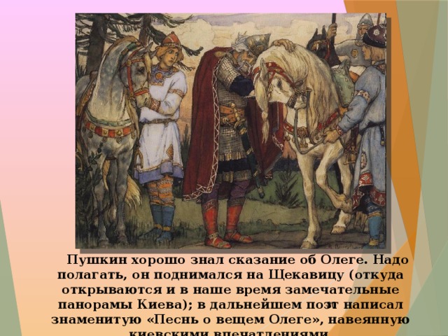  Пушкин хорошо знал сказание об Олеге. Надо полагать, он поднимался на Щекавицу (откуда открываются и в наше время замечательные панорамы Киева); в дальнейшем поэт написал знаменитую «Песнь о вещем Олеге», навеянную киевскими впечатлениями.  