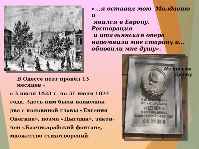 «…я оставил мою Молдавию и  явился в Европу. Ресторация  и итальянская опера напомнили мне старину и… обновили мне душу».   Из письма брату  В Одессе поэт провёл 13 месяцев – с 3 июля 1823 г. по 31 июля 1824 года. Здесь ним были написаны две с половиной главы «Евгения Онегина», поэма «Цыганы», закон- чен «Бахчисарайский фонтан», множество стихотворений.  