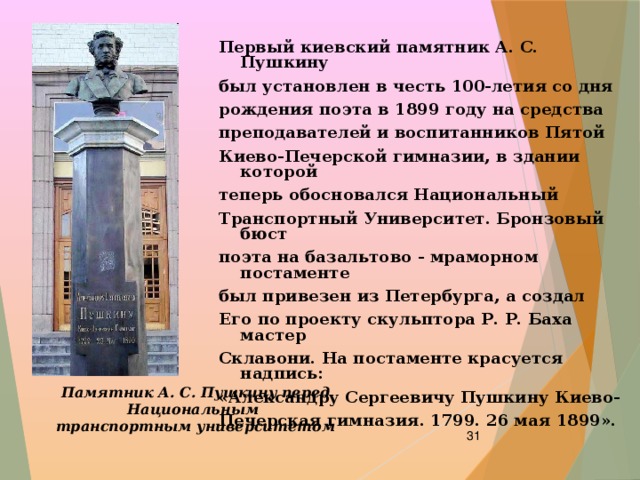 Первый киевский памятник А. С. Пушкину был установлен в честь 100-летия со дня рождения поэта в 1899 году на средства преподавателей и воспитанников Пятой Киево-Печерской гимназии, в здании которой теперь обосновался Национальный Транспортный Университет. Бронзовый бюст поэта на базальтово - мраморном постаменте был привезен из Петербурга, а создал Его по проекту скульптора Р. Р. Баха мастер Склавони. На постаменте красуется надпись: «Александру Сергеевичу Пушкину Киево- Печерская гимназия. 1799. 26 мая 1899». Памятник А. С. Пушкину перед Национальным транспортным университетом  