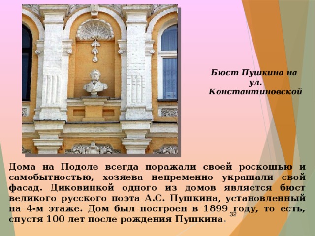 Бюст Пушкина на ул. Константиновской Дома на Подоле всегда поражали своей роскошью и самобытностью, хозяева непременно украшали свой фасад. Диковинкой одного из домов является бюст великого русского поэта А.С. Пушкина, установленный на 4-м этаже. Дом был построен в 1899 году, то есть, спустя 100 лет после рождения Пушкина .  