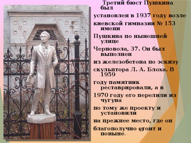  Третий бюст Пушкина был установлен в 1937 году возле киевской гимназии № 153 имени Пушкина по нынешней улице Черновола, 37. Он был выполнен из железобетона по эскизу скульптора Л. А. Блоха. В 1959 году памятник реставрировали, а в 1970 году его перелили из чугуна по тому же проекту и установили на прежнее место, где он благополучно стоит и поныне .  