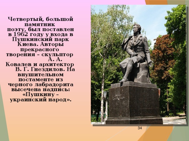 Четвертый, большой памятник поэту, был поставлен в 1962 году у входа в Пушкинский парк Киева. Авторы прекрасного творения – скульптор А. А. Ковалев и архитектор В. Г. Гнездилов. На внушительном постаменте из черного лабрадорита высечена надпись: «Пушкину – украинский народ».  