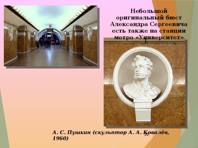 Небольшой оригинальный бюст Александра Сергеевича есть также на станции метро «Университет»  А. С. Пушкин (скульптор А. А. Ковалёв, 1960)  