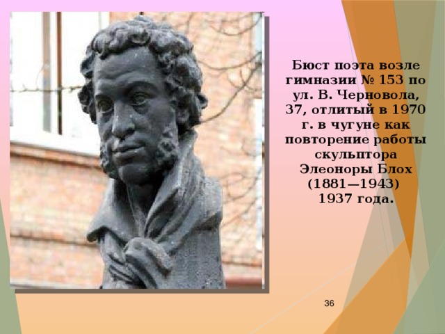 Бюст поэта возле гимназии № 153 по ул. В. Черновола, 37, отлитый в 1970 г. в чугуне как повторение работы скульптора Элеоноры Блох (1881—1943) 1937 года.  