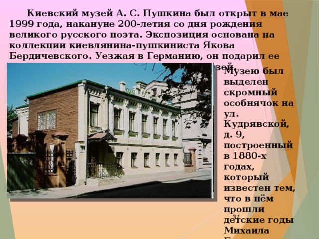  Киевский музей А. С. Пушкина был открыт в мае 1999 года, накануне 200-летия со дня рождения великого русского поэта. Экспозиция основана на коллекции киевлянина-пушкиниста Якова Бердичевского. Уезжая в Германию, он подарил ее городу с условием, что будет создан музей.   Музею был выделен скромный особнячок на ул. Кудрявской, д. 9, построенный в 1880-х годах, который известен тем, что в нём прошли детские годы Михаила Булгакова.    