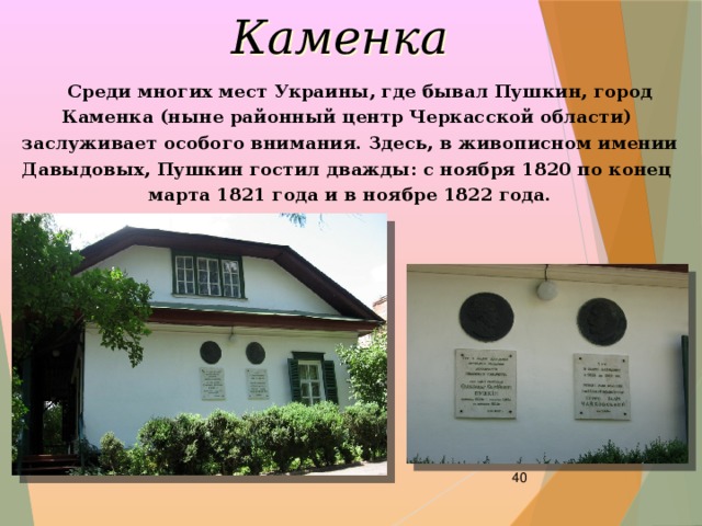 Каменка  Среди многих мест Украины, где бывал Пушкин, город Каменка (ныне районный центр Черкасской области) заслуживает особого внимания. Здесь, в живописном имении Давыдовых, Пушкин гостил дважды: с ноября 1820 по конец марта 1821 года и в ноябре 1822 года.  