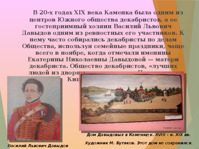  В 20-х годах ХІХ века Каменка была одним из центров Южного общества декабристов, а ее гостеприимный хозяин Василий Львович Давыдов одним из ревностных его участников. К нему часто собирались декабристы по делам Общества, используя семейные праздники, чаще всего в ноябре, когда отмечали именины Екатерины Николаевны Давыдовой — матери декабриста. Общество декабристов, «лучших людей из дворян», и привлекало Пушкина из Кишинева в Каменку.   Дом Давыдовых в Каменке к. XVIII - н. XIX вв.  Художник М. Бутяков. Этот дом не сохранился .    Василий Львович Давыдов 