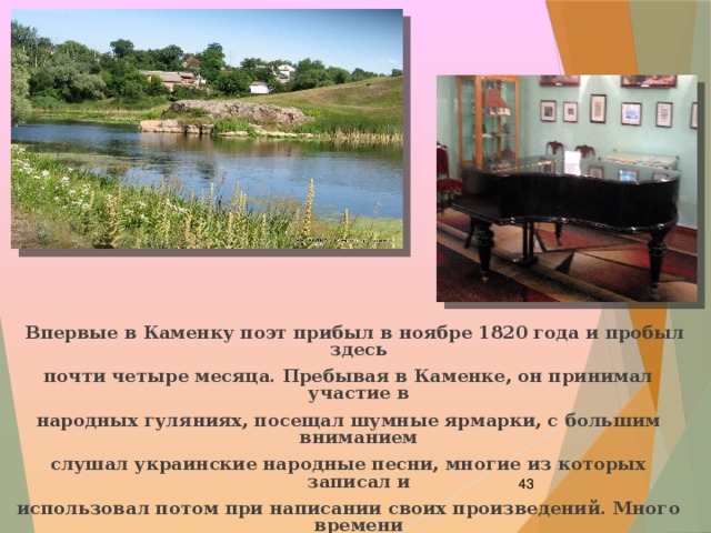  Впервые в Каменку поэт прибыл в ноябре 1820 года и пробыл здесь почти четыре месяца. Пребывая в Каменке, он принимал участие в народных гуляниях, посещал шумные ярмарки, с большим вниманием слушал украинские народные песни, многие из которых записал и использовал потом при написании своих произведений. Много времени проводил за чтением в большой, прекрасно подобранной библиотеке Давыдовых.    