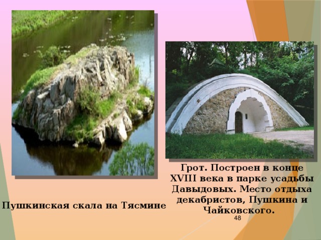 Грот. Построен в конце XVIII века в парке усадьбы Давыдовых. Место отдыха декабристов, Пушкина и Чайковского.   Пушкинская скала на Тясмине  