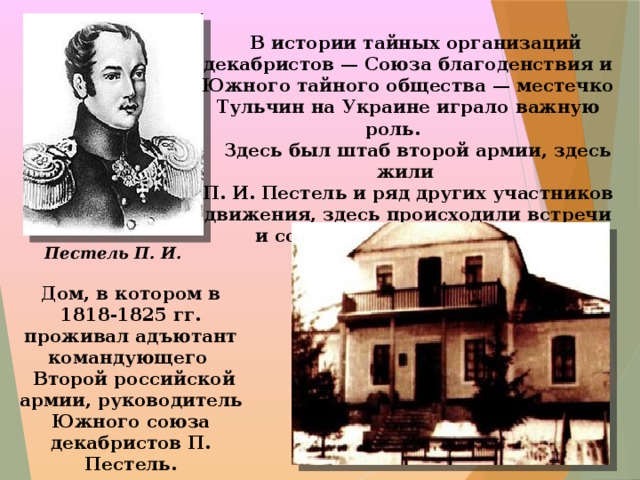 В истории тайных организаций декабристов — Союза благоденствия и Южного тайного общества — местечко Тульчин на Украине играло важную роль.  Здесь был штаб второй армии, здесь жили П. И. Пестель и ряд других участников движения, здесь происходили встречи и совещания членов тайного общества. Пестель П. И. Дом, в котором в 1818-1825 гг. проживал адъютант командующего  Второй российской армии, руководитель Южного союза декабристов П. Пестель.  