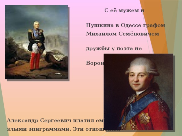  С её мужем и начальником  Пушкина в Одессе графом  Михаилом Семёновичем Воронцовым –  дружбы у поэта не получилось.  Воронцов был настроен враждебно.      Александр Сергеевич платил ему злыми эпиграммами. Эти отношения,  в конце концов, привели к высылке  поэта из Одессы в Михайловское.  