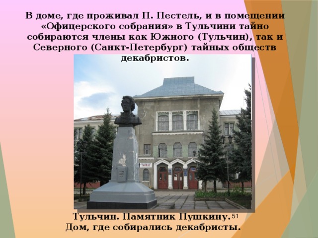 В доме, где проживал П. Пестель, и в помещении «Офицерского собрания» в Тульчини тайно собираются члены как Южного (Тульчин), так и Северного (Санкт-Петербург) тайных обществ декабристов. Тульчин. Памятник Пушкину.  Дом, где собирались декабристы.  
