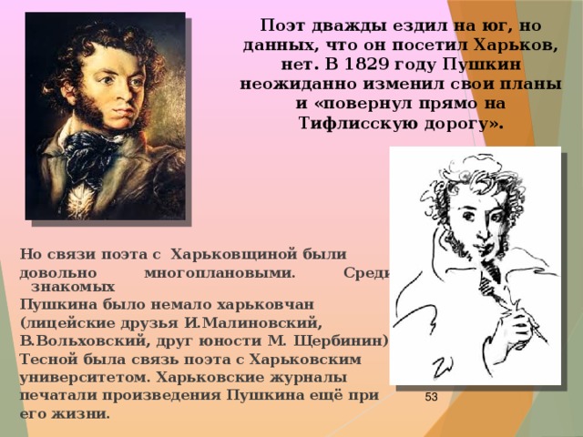 Поэт дважды ездил на юг, но данных, что он посетил Харьков, нет. В 1829 году Пушкин неожиданно изменил свои планы и «повернул прямо на Тифлисскую дорогу». Но связи поэта с Харьковщиной были довольно многоплановыми. Среди знакомых Пушкина было немало харьковчан (лицейские друзья И.Малиновский, В.Вольховский, друг юности М. Щербинин). Тесной была связь поэта с Харьковским университетом. Харьковские журналы печатали произведения Пушкина ещё при его жизни.  