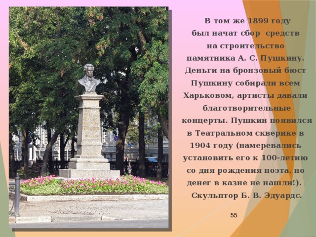  В том же 1899 году был начат сбор средств на строительство памятника А. С. Пушкину. Деньги на бронзовый бюст Пушкину собирали всем Харьковом, артисты давали благотворительные концерты. Пушкин появился в Театральном скверике в 1904 году (намеревались установить его к 100-летию со дня рождения поэта. но денег в казне не нашли!).   Скульптор Б. В. Эдуардс.  
