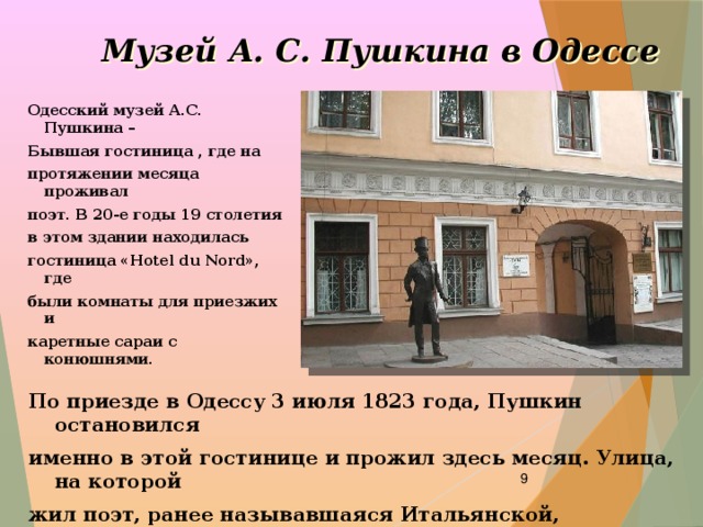 Музей А. С. Пушкина в Одессе  Одесский музей А.С. Пушкина – Бывшая гостиница , где на протяжении месяца проживал поэт. В 20-е годы 19 столетия в этом здании находилась гостиница «Hotel du Nord», где были комнаты для приезжих и каретные сараи с конюшнями. По приезде в Одессу 3 июля 1823 года, Пушкин остановился именно в этой гостинице и прожил здесь месяц. Улица, на которой жил поэт, ранее называвшаяся Итальянской, переименована в 1880 году в Пушкинскую.  