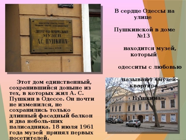 В сердце Одессы на улице  Пушкинской в доме №13  находится музей, который  одесситы с любовью  называют «музей-квартира  Пушкина».   Этот дом единственный, сохранившийся доныне из тех, в которых жил А. С. Пушкин в Одессе. Он почти не изменился, не сохранились только длинный фасадный балкон и два неболь-ших палисадника. 18 июля 1961 года музей принял первых посетителей.  