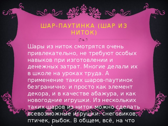 Шар-паутинка  (шар из ниток) Шары из ниток смотрятся очень привлекательно, не требуют особых навыков при изготовлении и денежных затрат. Многие делали их в школе на уроках труда. А применение таких шаров-паутинок безгранично: и просто как элемент декора, и в качестве абажура, и как новогодние игрушки. Из нескольких таких шаров из ниток можно сделать всевозможные игрушки: снеговиков, птичек, рыбок. В общем, всё, на что хватит фантазии. 