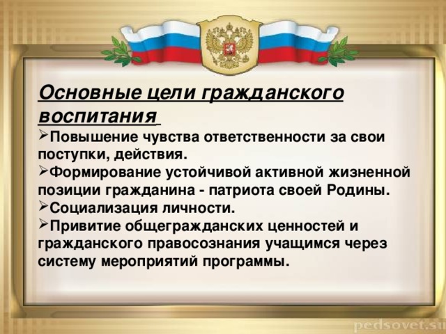 Основные цели гражданского воспитания  Повышение чувства ответственности за свои поступки, действия. Формирование устойчивой активной жизненной позиции гражданина - патриота своей Родины. Социализация личности. Привитие общегражданских ценностей и гражданского правосознания учащимся через систему мероприятий программы. 