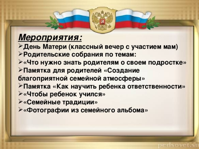 Мероприятия: День Матери (классный вечер с участием мам) Родительские собрания по темам: «Что нужно знать родителям о своем подростке» Памятка для родителей «Создание благоприятной семейной атмосферы» Памятка «Как научить ребенка ответственности» «Чтобы ребенок учился» «Семейные традиции» «Фотографии из семейного альбома» 