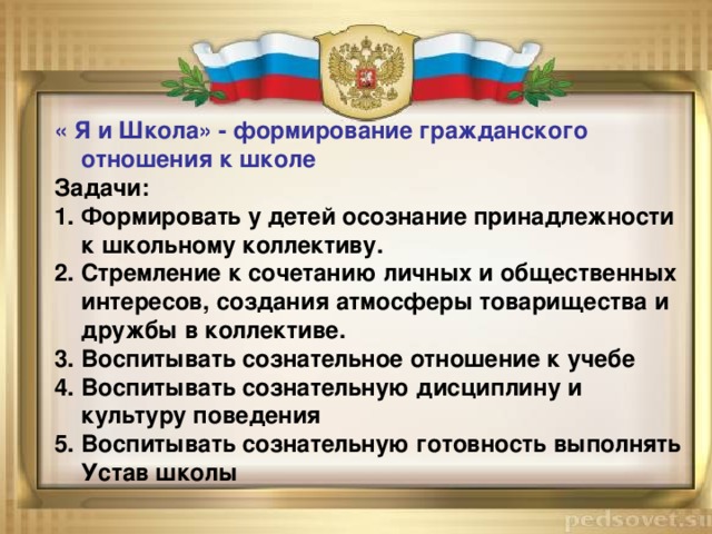 « Я и Школа» - формирование гражданского отношения к школе Задачи: 1. Формировать у детей осознание принадлежности к школьному коллективу. 2. Стремление к сочетанию личных и общественных интересов, создания атмосферы товарищества и дружбы в коллективе. 3. Воспитывать сознательное отношение к учебе 4. Воспитывать сознательную дисциплину и культуру поведения 5. Воспитывать сознательную готовность выполнять Устав школы 