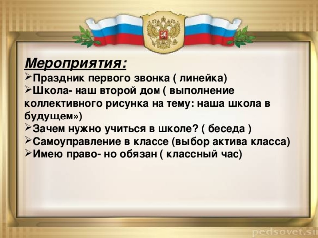 Мероприятия: Праздник первого звонка ( линейка) Школа- наш второй дом ( выполнение коллективного рисунка на тему: наша школа в будущем») Зачем нужно учиться в школе? ( беседа ) Самоуправление в классе (выбор актива класса) Имею право- но обязан ( классный час) 