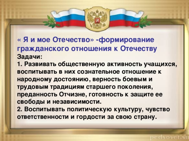 « Я и мое Отечество» -формирование гражданского отношения к Отечеству Задачи: 1. Развивать общественную активность учащихся, воспитывать в них сознательное отношение к народному достоянию, верность боевым и трудовым традициям старшего поколения, преданность Отчизне, готовность к защите ее свободы и независимости. 2. Воспитывать политическую культуру, чувство ответственности и гордости за свою страну. 