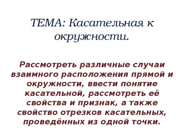 ТЕМА: Касательная к окружности. Рассмотреть различные случаи взаимного расположения прямой и окружности, ввести понятие касательной, рассмотреть её свойства и признак, а также свойство отрезков касательных, проведённых из одной точки. 