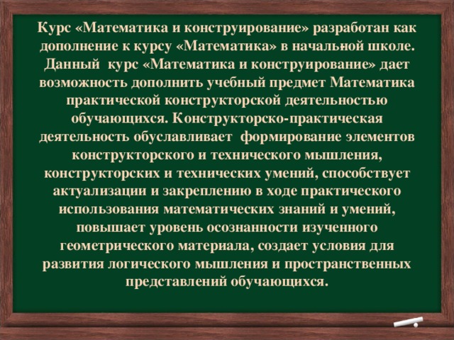 Курс «Математика и конструирование» разработан как дополнение к курсу «Математика» в началь­ной школе.  Данный курс «Математика и конструирование» дает возможность дополнить учебный предмет Математика практической конструкторской деятельностью обучающихся. Конструкторско-практическая деятельность обуславливает формирование элементов конструкторского и технического мышления, конструкторских и технических умений, способствует актуализации и закреплению в ходе практического использования математических знаний и умений, повышает уровень осознанности изученного геометрического материала, создает условия для развития логического мышления и пространственных представлений обучающихся.