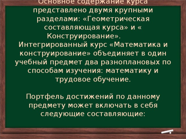 Основное содержание курса представлено двумя крупными разделами: «Геометрическая составляющая курса» и « Конструирование». Интегрированный курс «Математика и конструирование» объединяет в один учебный предмет два разноплановых по способам изучения: математику и трудовое обучение.   Портфель достижений по данному предмету может включать в себя следующие составляющие: