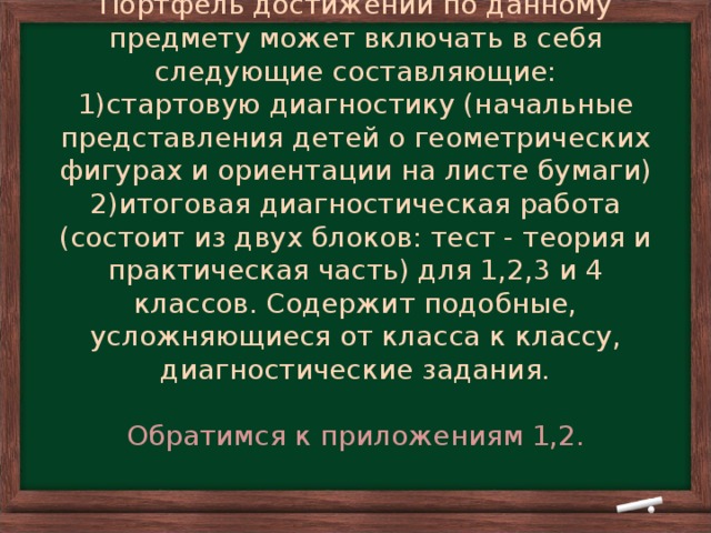 Портфель достижений по данному предмету может включать в себя следующие составляющие:  1)стартовую диагностику (начальные представления детей о геометрических фигурах и ориентации на листе бумаги)  2)итоговая диагностическая работа (состоит из двух блоков: тест - теория и практическая часть) для 1,2,3 и 4 классов. Содержит подобные, усложняющиеся от класса к классу, диагностические задания.   Обратимся к приложениям 1,2.