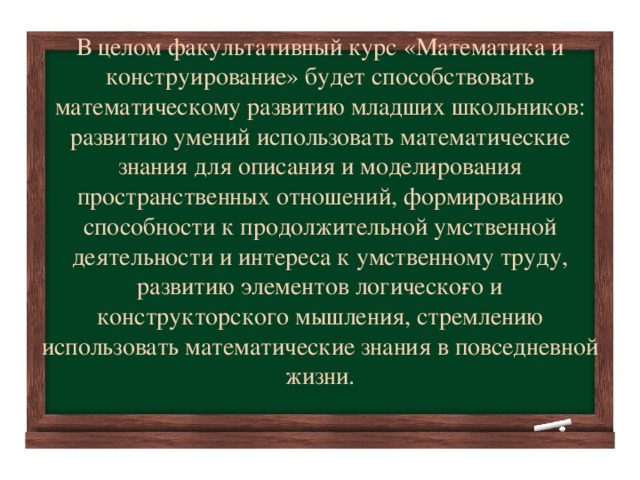 В целом факультативный курс «Математика и конструирование» будет способствовать математическому развитию младших школьников: развитию умений использовать математические знания для описания и моделирования пространственных отношений, формированию способности к продолжительной умственной деятельности и интереса к умственному труду, развитию элементов логическо­го и конструкторского мышления, стремлению использовать математические знания в повседневной жизни.