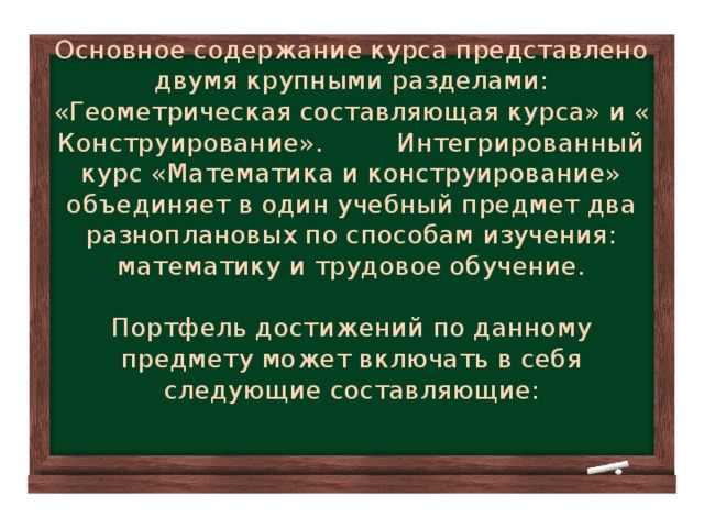 Основное содержание курса представлено двумя крупными разделами: «Геометрическая составляющая курса» и « Конструирование». Интегрированный курс «Математика и конструирование» объединяет в один учебный предмет два разноплановых по способам изучения: математику и трудовое обучение.   Портфель достижений по данному предмету может включать в себя следующие составляющие: