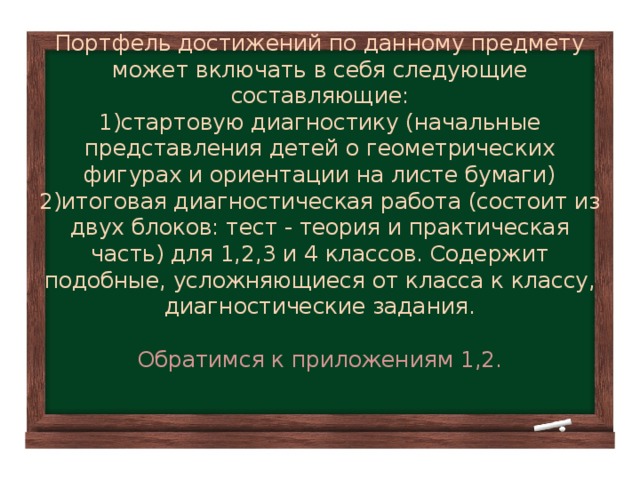 Портфель достижений по данному предмету может включать в себя следующие составляющие:  1)стартовую диагностику (начальные представления детей о геометрических фигурах и ориентации на листе бумаги)  2)итоговая диагностическая работа (состоит из двух блоков: тест - теория и практическая часть) для 1,2,3 и 4 классов. Содержит подобные, усложняющиеся от класса к классу, диагностические задания.   Обратимся к приложениям 1,2.