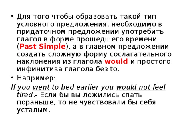 Для того чтобы образовать такой тип условного предложения, необходимо в придаточном предложении употребить глагол в форме прошедшего времени ( Past Simple ), а в главном предложении создать сложную форму сослагательного наклонения из глагола would и простого инфинитива глагола без to. Например: If you went to bed earlier you would not feel tired .- Если бы вы ложились спать пораньше, то не чувствовали бы себя усталым. 