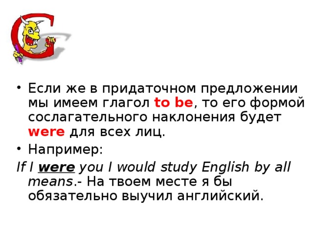 Если же в придаточном предложении мы имеем глагол to be , то его формой сослагательного наклонения будет were для всех лиц. Например: If I were you I would study English by all means .- На твоем месте я бы обязательно выучил английский.  