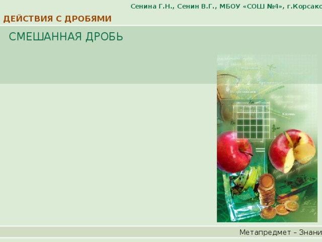Сенина Г.Н., Сенин В.Г., МБОУ «СОШ №4», г.Корсаков ДЕЙСТВИЯ С ДРОБЯМИ СМЕШАННАЯ ДРОБЬ Метапредмет – Знание