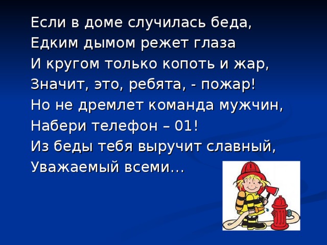 Если в доме случилась беда, Едким дымом режет глаза И кругом только копоть и жар, Значит, это, ребята, - пожар! Но не дремлет команда мужчин, Набери телефон – 01! Из беды тебя выручит славный, Уважаемый всеми… 