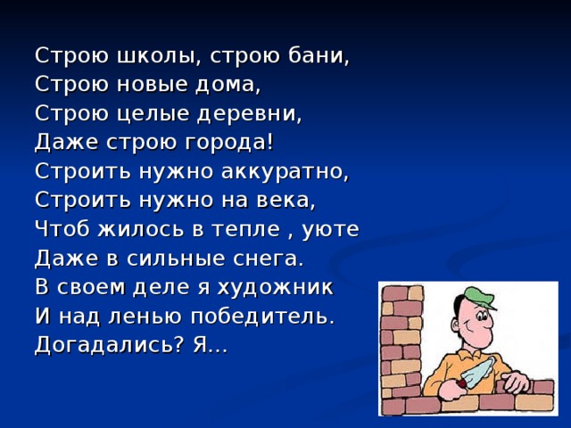 Строю школы, строю бани, Строю новые дома, Строю целые деревни, Даже строю города! Строить нужно аккуратно, Строить нужно на века, Чтоб жилось в тепле , уюте Даже в сильные снега. В своем деле я художник И над ленью победитель. Догадались? Я… 