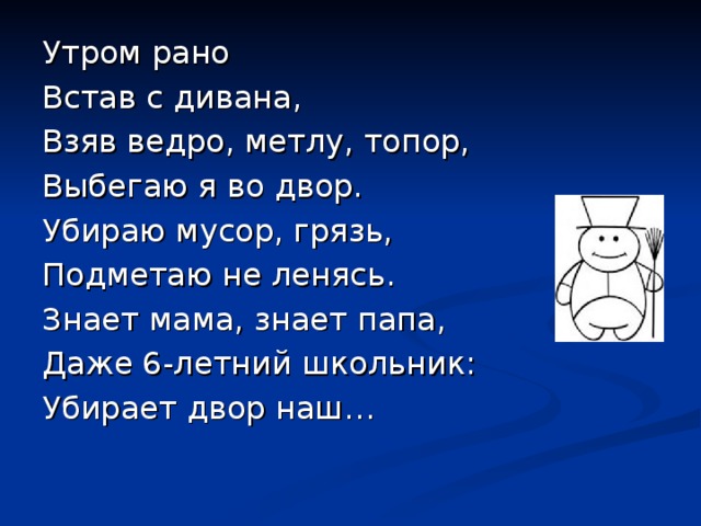 Утром рано Встав с дивана, Взяв ведро, метлу, топор, Выбегаю я во двор. Убираю мусор, грязь, Подметаю не ленясь. Знает мама, знает папа, Даже 6-летний школьник: Убирает двор наш… 