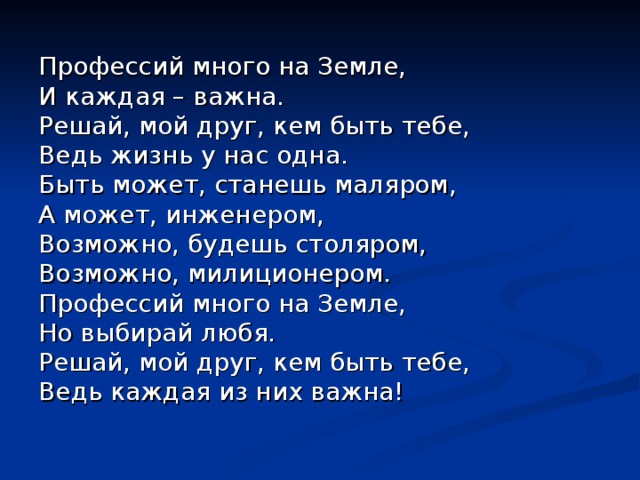 Профессий много на Земле, И каждая – важна. Решай, мой друг, кем быть тебе, Ведь жизнь у нас одна. Быть может, станешь маляром, А может, инженером, Возможно, будешь столяром, Возможно, милиционером. Профессий много на Земле, Но выбирай любя. Решай, мой друг, кем быть тебе, Ведь каждая из них важна! 