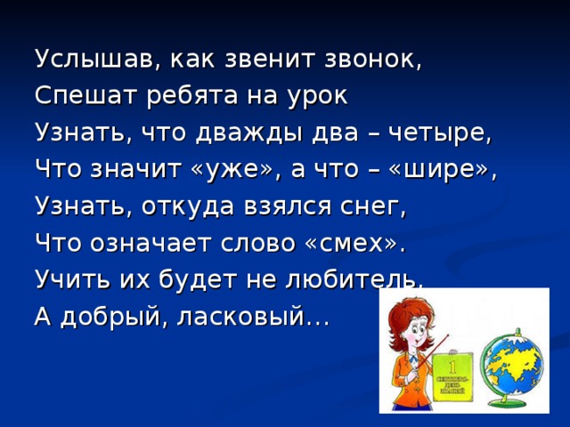 Услышав, как звенит звонок, Спешат ребята на урок Узнать, что дважды два – четыре, Что значит «уже», а что – «шире», Узнать, откуда взялся снег, Что означает слово «смех». Учить их будет не любитель, А добрый, ласковый… 