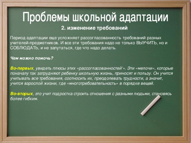 2. изменение требований  Период адаптации еще усложняет рассогласованность требований разных учителей-предметников. И все эти требования надо не только ВЫУЧИТЬ, но и СОБЛЮДАТЬ, и не запутаться, где что надо делать.  Чем можно помочь?  Во-первых , увидеть плюсы этих «рассогласованностей‘». Эти «мелочи», которые поначалу так затрудняют ребенку школьную жизнь, приносят и пользу. Он учится учитывать все требования, соотносить их, преодолевать трудности, а значит, учится взрослой жизни, где «многотребовательность» в порядке вещей.  Во-вторых , это учит подростка строить отношения с разными людьми, становясь более гибким.  