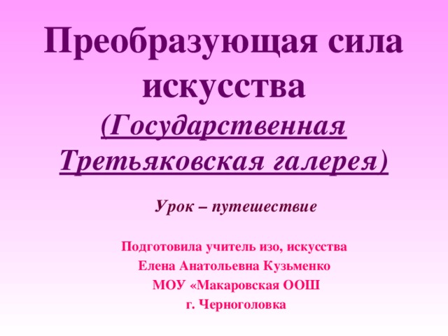 Преобразующая сила искусства (Государственная Третьяковская галерея)    Урок – путешествие Подготовила учитель изо, искусства Елена Анатольевна Кузьменко МОУ «Макаровская ООШ г. Черноголовка 