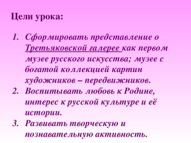 Цели урока: Сформировать представление о Третьяковской галерее как первом музее русского искусства; музее с богатой коллекцией картин художников – передвижников. Воспитывать любовь к Родине, интерес к русской культуре и её истории. Развивать творческую и познавательную активность. 