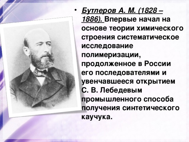 Бутлеров А. М. (1828 – 1886). Впервые начал на основе теории химического строения систематическое исследование полимеризации, продолженное в России его последователями и увенчавшееся открытием С. В. Лебедевым промышленного способа получения синтетического каучука. 