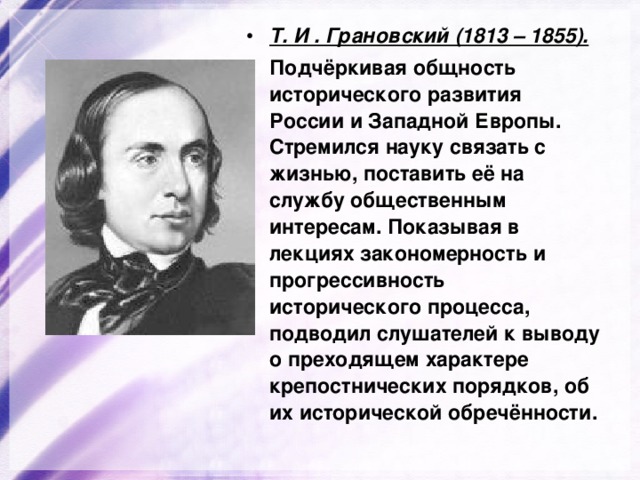 Т. И . Грановский (1813 – 1855).  Подчёркивая общность исторического развития России и Западной Европы. Стремился науку связать с жизнью, поставить её на службу общественным интересам. Показывая в лекциях закономерность и прогрессивность исторического процесса, подводил слушателей к выводу о преходящем характере крепостнических порядков, об их исторической обречённости. 
