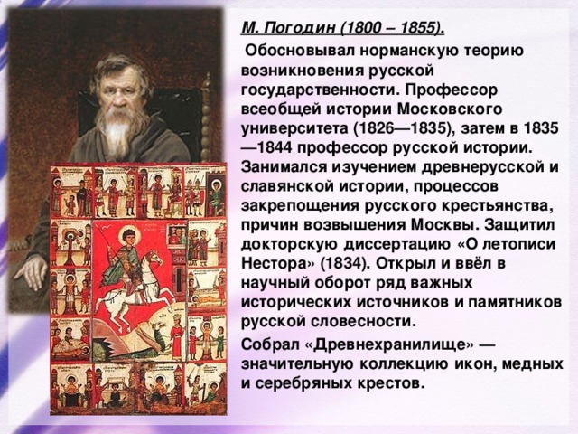 М. Погодин (1800 – 1855).  Обосновывал норманскую теорию возникновения русской государственности. Профессор всеобщей истории Московского университета (1826—1835), затем в 1835—1844 профессор русской истории. Занимался изучением древнерусской и славянской истории, процессов закрепощения русского крестьянства, причин возвышения Москвы. Защитил докторскую диссертацию «О летописи Нестора» (1834). Открыл и ввёл в научный оборот ряд важных исторических источников и памятников русской словесности. Собрал «Древнехранилище» — значительную коллекцию икон, медных и серебряных крестов. 