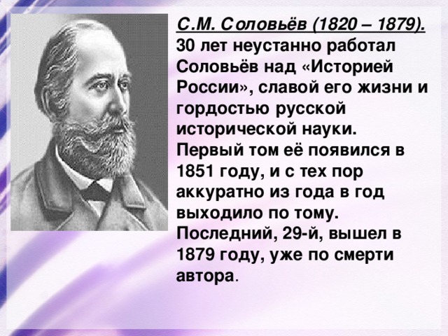 С.М. Соловьёв (1820 – 1879).  30  лет неустанно работал Соловьёв над «Историей России», славой его жизни и гордостью русской исторической науки. Первый том её появился в 1851 году, и с тех пор аккуратно из года в год выходило по тому. Последний, 29-й, вышел в 1879 году, уже по смерти автора . 