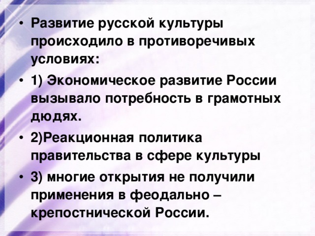 Развитие русской культуры происходило в противоречивых условиях: 1) Экономическое развитие России вызывало потребность в грамотных дюдях. 2)Реакционная политика правительства в сфере культуры 3) многие открытия не получили применения в феодально – крепостнической России. 
