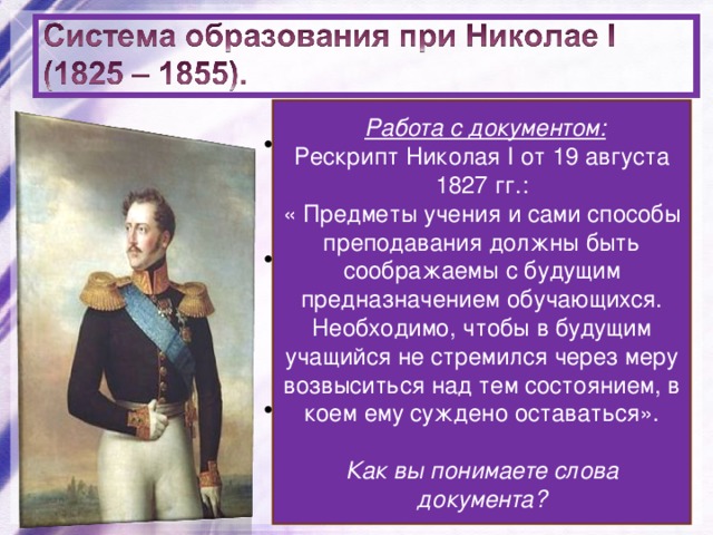  Работа с документом: Рескрипт Николая I от 19 августа 1827 гг.: « Предметы учения и сами способы преподавания должны быть соображаемы с будущим предназначением обучающихся. Необходимо, чтобы в будущим учащийся не стремился через меру возвыситься над тем состоянием, в коем ему суждено оставаться».  Как вы понимаете слова документа? 1827 – запрещено принимать в университеты и гимназии детей крепостных. 1835 – отменена автономия университетов. Ограничивалась численность студентов. Усилилась сословность в системе образования. 